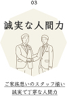 03 誠実な人間力 ご家族思いのスタッフ揃い誠実で丁寧な人間力 03 誠実な人間力 ご家族思いのスタッフ揃い誠実で丁寧な人間力