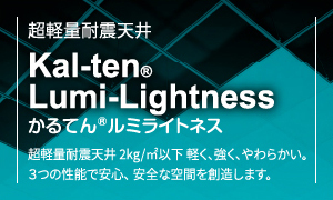 超軽量耐震天井Kal-tenLumi-Lightnessかるてんルミライトネス超軽量耐震天井 2kg/?以下 軽く、強く、やわらかい。3つの性能で安心、安全な空間を創造します。