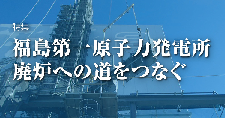 March 2020：特集 福島第一原子力発電所 廃炉への道をつなぐ ...